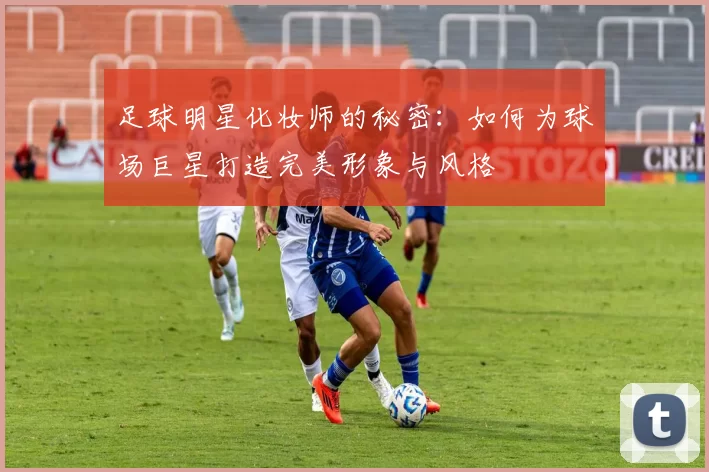 足球明星化妆师的秘密：如何为球场巨星打造完美形象与风格