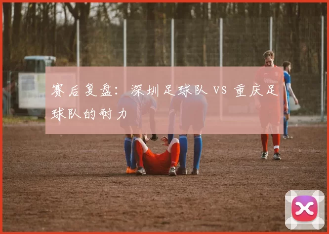 赛后复盘：深圳足球队 vs 重庆足球队的耐力
