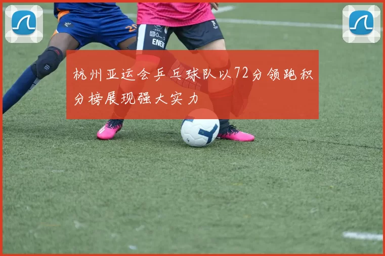 杭州亚运会乒乓球队以72分领跑积分榜展现强大实力