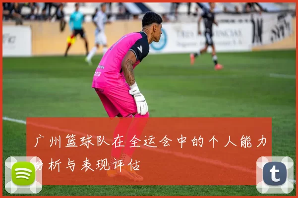 广州篮球队在全运会中的个人能力分析与表现评估