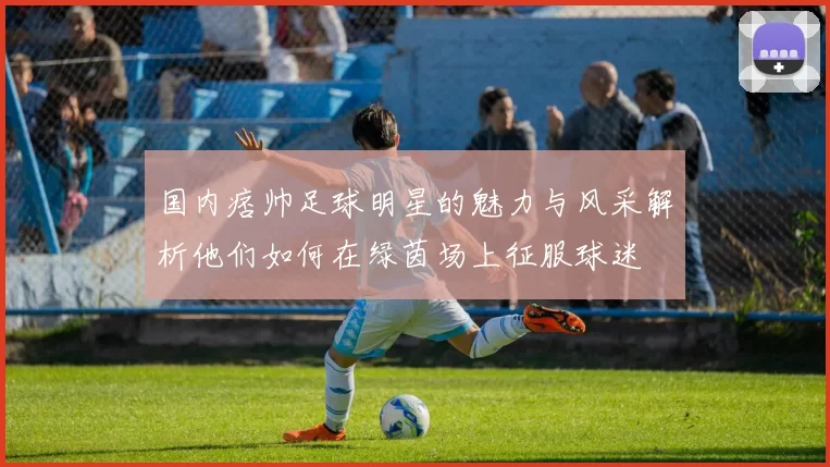 国内痞帅足球明星的魅力与风采解析他们如何在绿茵场上征服球迷