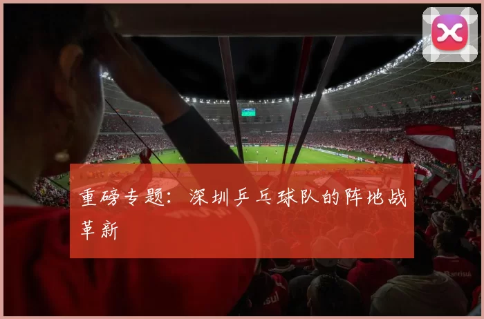 重磅专题：深圳乒乓球队的阵地战革新