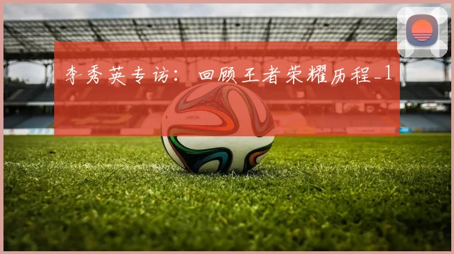 李秀英专访：回顾王者荣耀历程_1