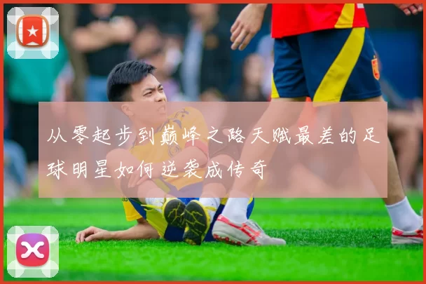 从零起步到巅峰之路天赋最差的足球明星如何逆袭成传奇